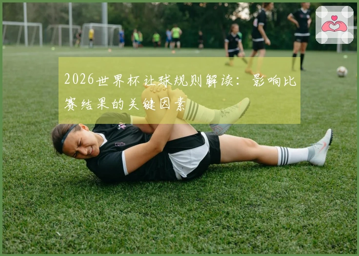 2026世界杯让球规则解读：影响比赛结果的关键因素