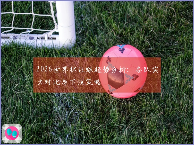 2026世界杯让球趋势分析：各队实力对比与下注策略